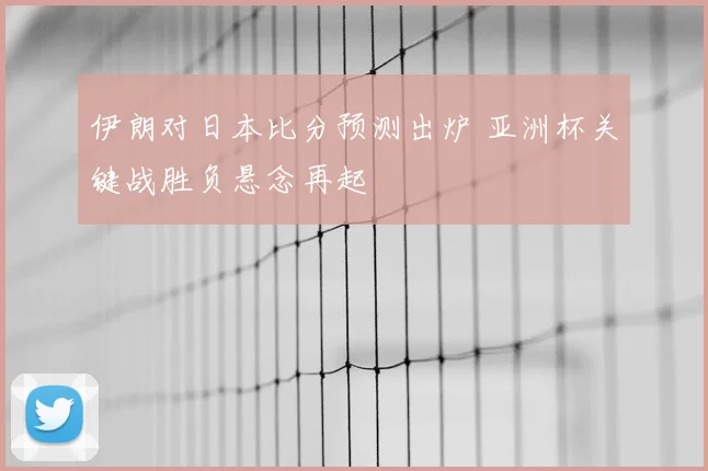 伊朗对日本比分预测出炉 亚洲杯关键战胜负悬念再起