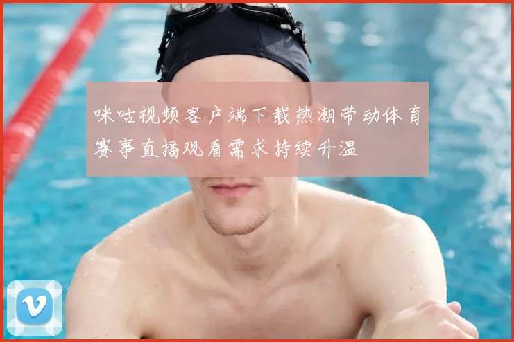 咪咕视频客户端下载热潮带动体育赛事直播观看需求持续升温